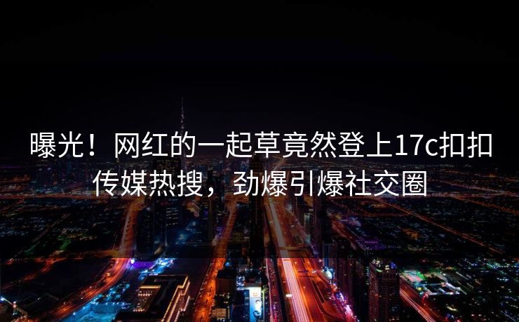 曝光！网红的一起草竟然登上17c扣扣传媒热搜，劲爆引爆社交圈
