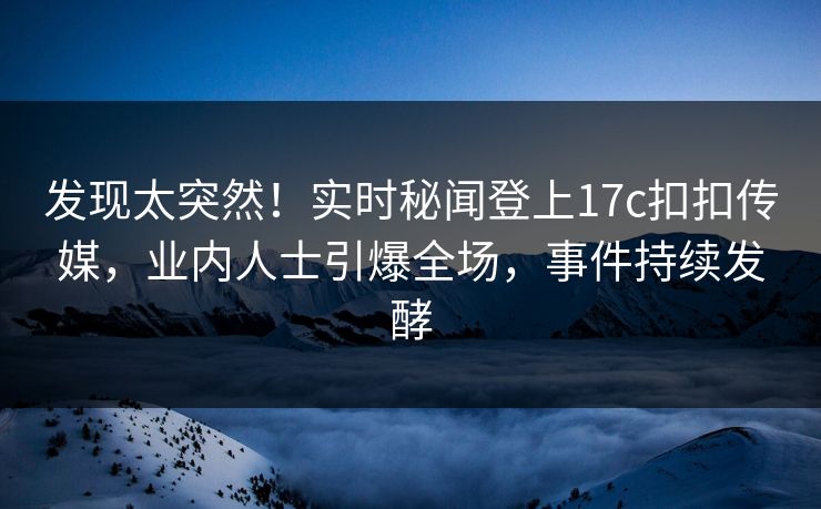 发现太突然！实时秘闻登上17c扣扣传媒，业内人士引爆全场，事件持续发酵