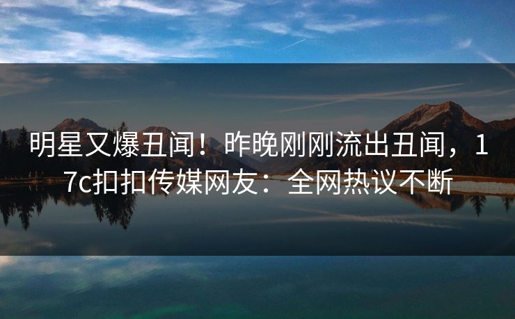 明星又爆丑闻！昨晚刚刚流出丑闻，17c扣扣传媒网友：全网热议不断