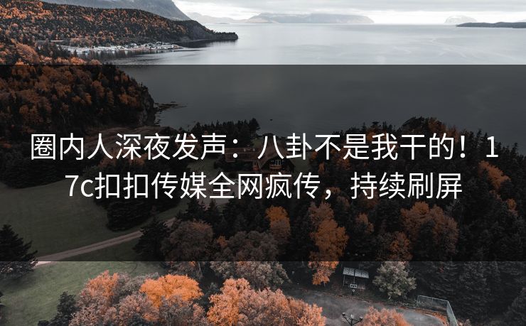 圈内人深夜发声：八卦不是我干的！17c扣扣传媒全网疯传，持续刷屏