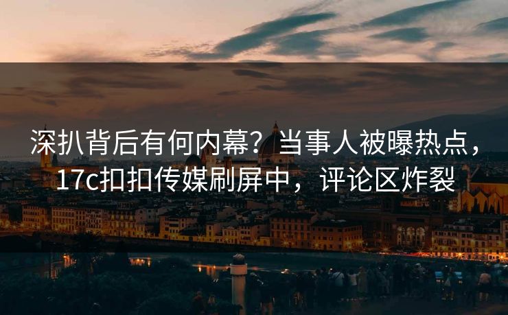 深扒背后有何内幕？当事人被曝热点，17c扣扣传媒刷屏中，评论区炸裂
