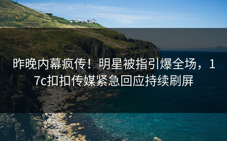 昨晚内幕疯传！明星被指引爆全场，17c扣扣传媒紧急回应持续刷屏