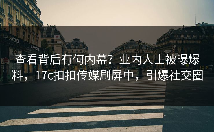 查看背后有何内幕？业内人士被曝爆料，17c扣扣传媒刷屏中，引爆社交圈
