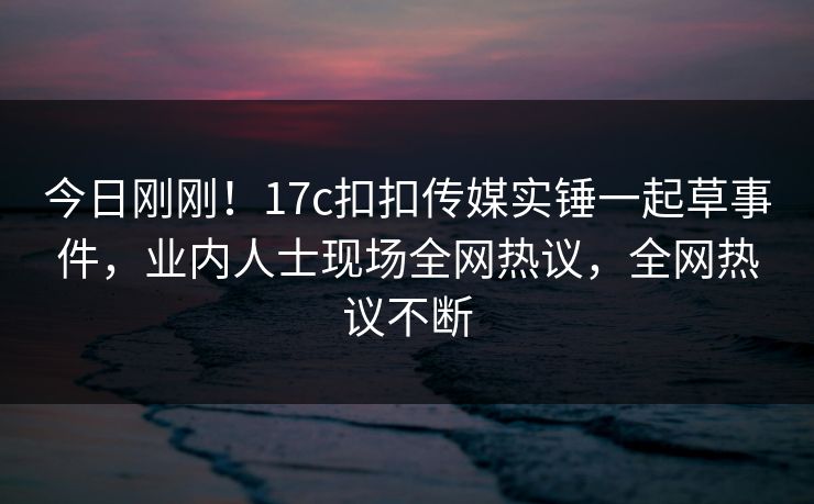今日刚刚！17c扣扣传媒实锤一起草事件，业内人士现场全网热议，全网热议不断