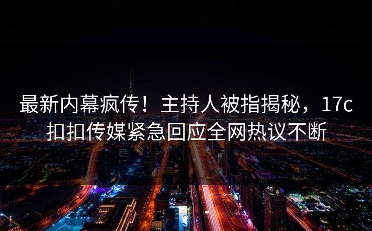 最新内幕疯传！主持人被指揭秘，17c扣扣传媒紧急回应全网热议不断