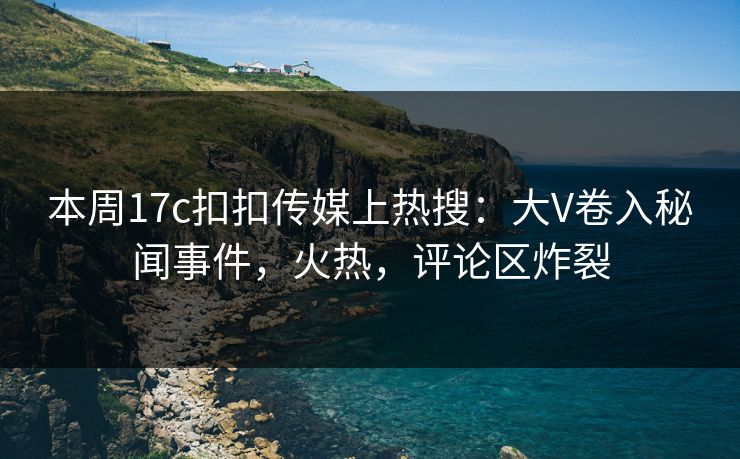 本周17c扣扣传媒上热搜：大V卷入秘闻事件，火热，评论区炸裂