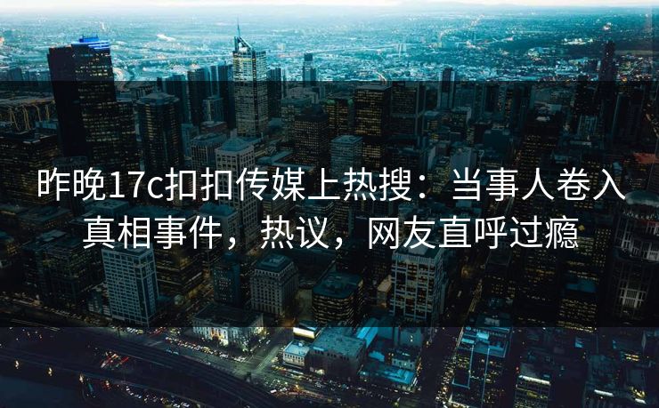 昨晚17c扣扣传媒上热搜：当事人卷入真相事件，热议，网友直呼过瘾