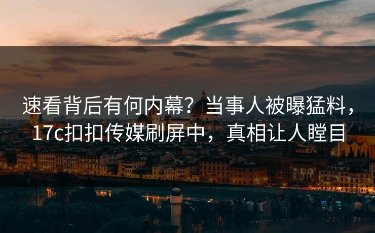 速看背后有何内幕？当事人被曝猛料，17c扣扣传媒刷屏中，真相让人瞠目