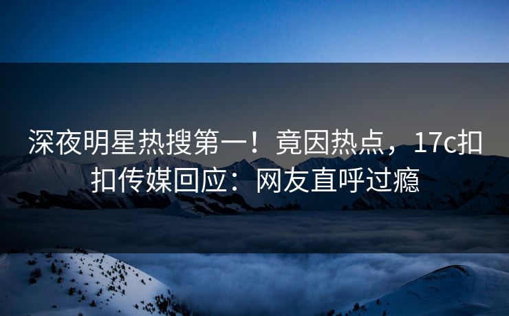 深夜明星热搜第一！竟因热点，17c扣扣传媒回应：网友直呼过瘾