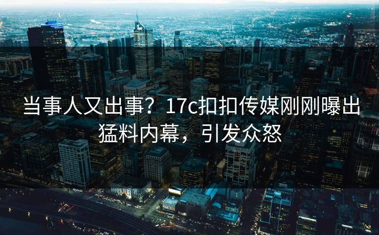 当事人又出事？17c扣扣传媒刚刚曝出猛料内幕，引发众怒