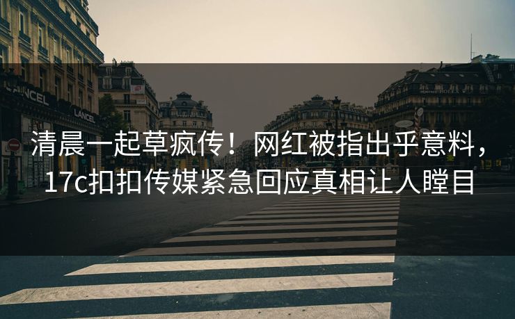 清晨一起草疯传！网红被指出乎意料，17c扣扣传媒紧急回应真相让人瞠目