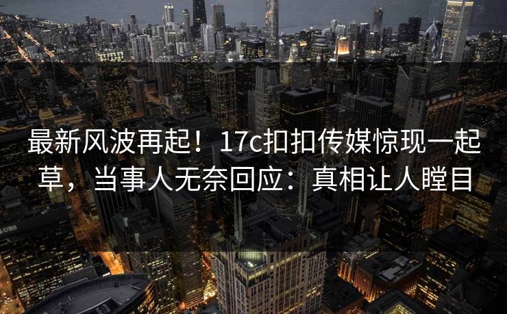 最新风波再起！17c扣扣传媒惊现一起草，当事人无奈回应：真相让人瞠目