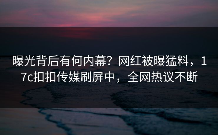 曝光背后有何内幕？网红被曝猛料，17c扣扣传媒刷屏中，全网热议不断