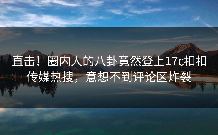 直击！圈内人的八卦竟然登上17c扣扣传媒热搜，意想不到评论区炸裂