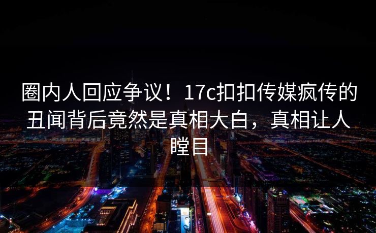 圈内人回应争议！17c扣扣传媒疯传的丑闻背后竟然是真相大白，真相让人瞠目