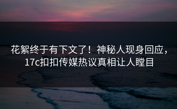 花絮终于有下文了！神秘人现身回应，17c扣扣传媒热议真相让人瞠目