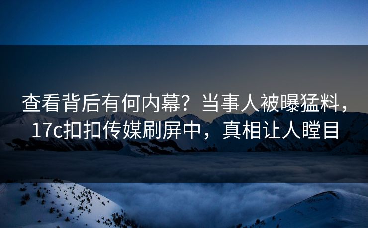 查看背后有何内幕？当事人被曝猛料，17c扣扣传媒刷屏中，真相让人瞠目
