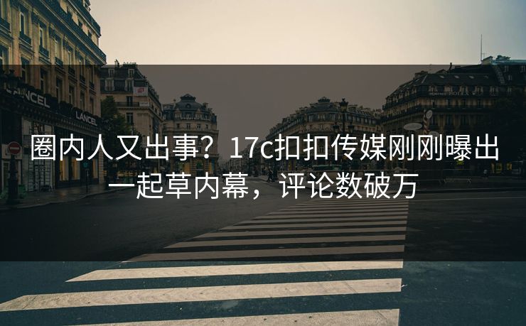 圈内人又出事？17c扣扣传媒刚刚曝出一起草内幕，评论数破万