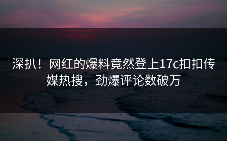 深扒！网红的爆料竟然登上17c扣扣传媒热搜，劲爆评论数破万