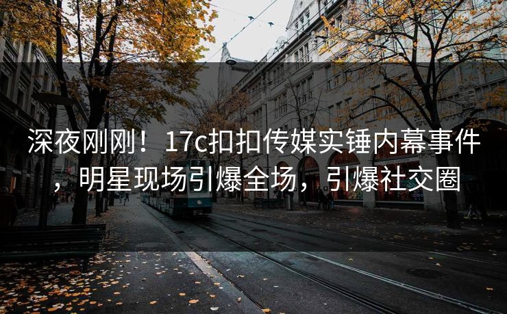 深夜刚刚！17c扣扣传媒实锤内幕事件，明星现场引爆全场，引爆社交圈