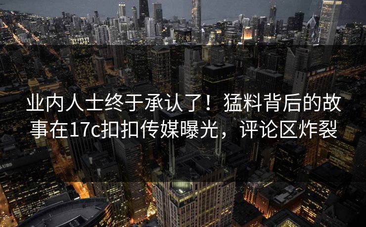 业内人士终于承认了！猛料背后的故事在17c扣扣传媒曝光，评论区炸裂