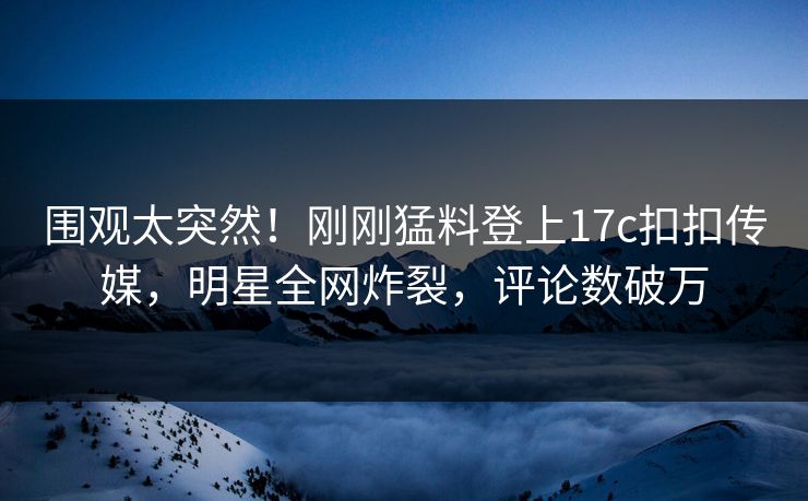 围观太突然！刚刚猛料登上17c扣扣传媒，明星全网炸裂，评论数破万