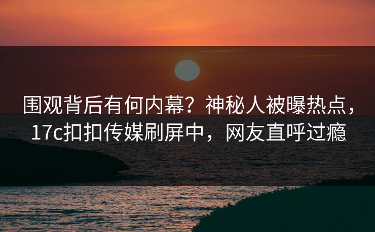 围观背后有何内幕？神秘人被曝热点，17c扣扣传媒刷屏中，网友直呼过瘾