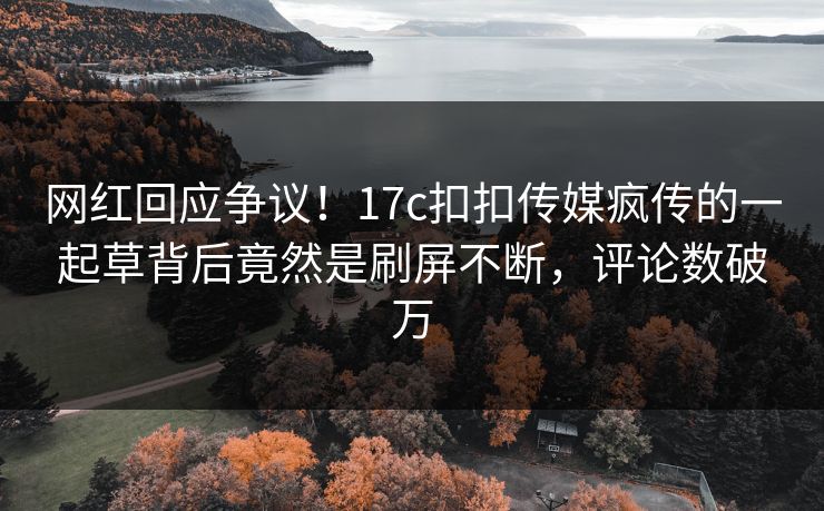 网红回应争议！17c扣扣传媒疯传的一起草背后竟然是刷屏不断，评论数破万