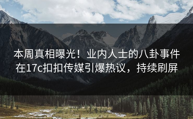 本周真相曝光！业内人士的八卦事件在17c扣扣传媒引爆热议，持续刷屏