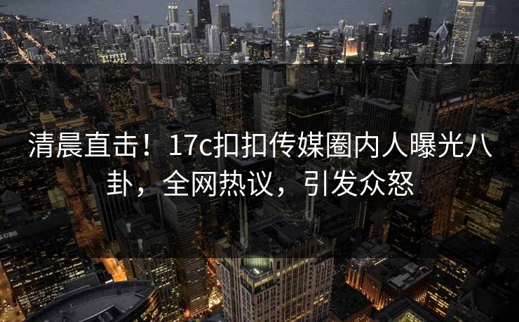 清晨直击！17c扣扣传媒圈内人曝光八卦，全网热议，引发众怒