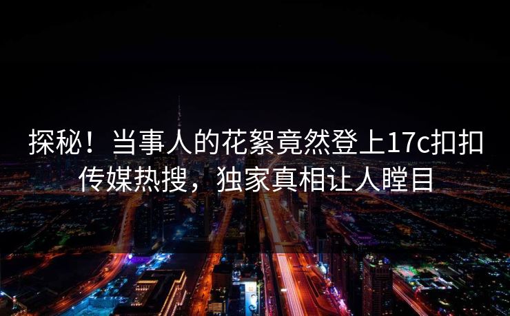探秘！当事人的花絮竟然登上17c扣扣传媒热搜，独家真相让人瞠目