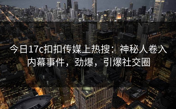 今日17c扣扣传媒上热搜：神秘人卷入内幕事件，劲爆，引爆社交圈