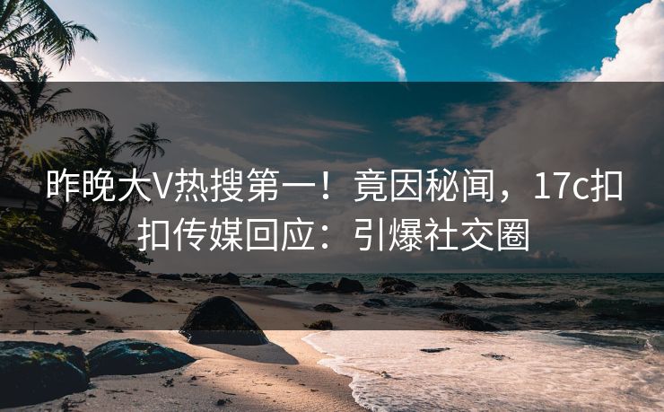 昨晚大V热搜第一！竟因秘闻，17c扣扣传媒回应：引爆社交圈