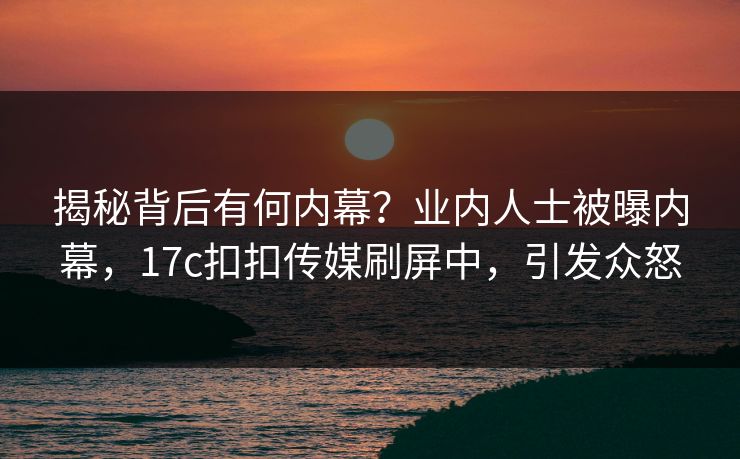 揭秘背后有何内幕？业内人士被曝内幕，17c扣扣传媒刷屏中，引发众怒