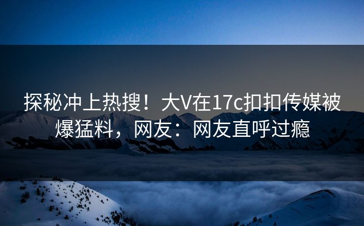 探秘冲上热搜！大V在17c扣扣传媒被爆猛料，网友：网友直呼过瘾