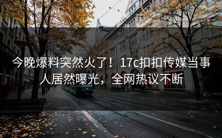 今晚爆料突然火了！17c扣扣传媒当事人居然曝光，全网热议不断