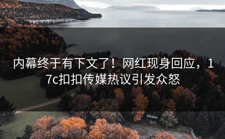 内幕终于有下文了！网红现身回应，17c扣扣传媒热议引发众怒