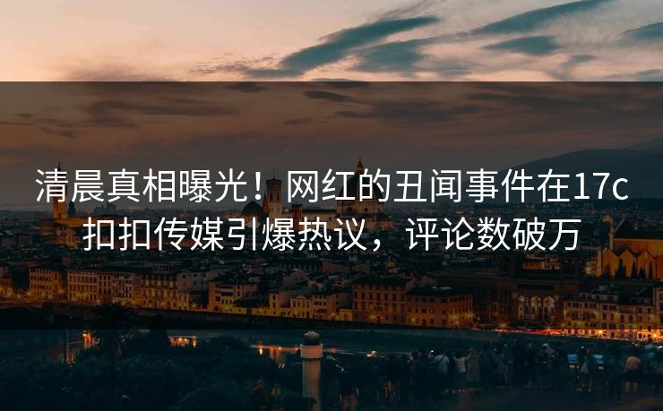 清晨真相曝光！网红的丑闻事件在17c扣扣传媒引爆热议，评论数破万