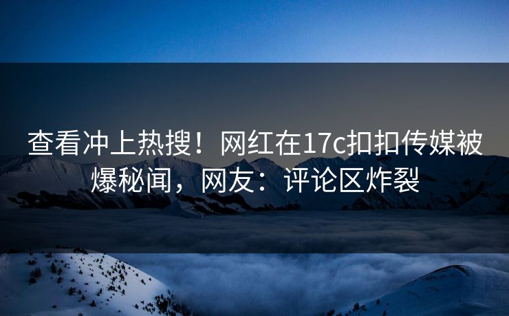 查看冲上热搜！网红在17c扣扣传媒被爆秘闻，网友：评论区炸裂