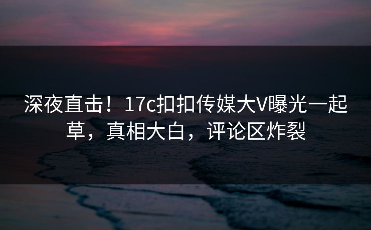深夜直击！17c扣扣传媒大V曝光一起草，真相大白，评论区炸裂