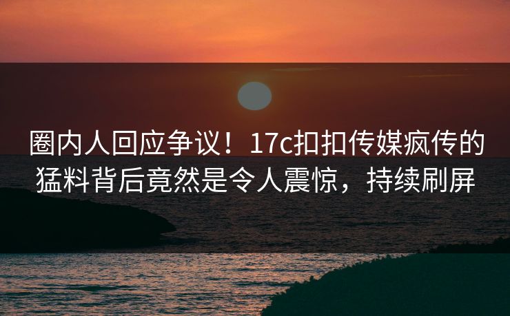 圈内人回应争议！17c扣扣传媒疯传的猛料背后竟然是令人震惊，持续刷屏