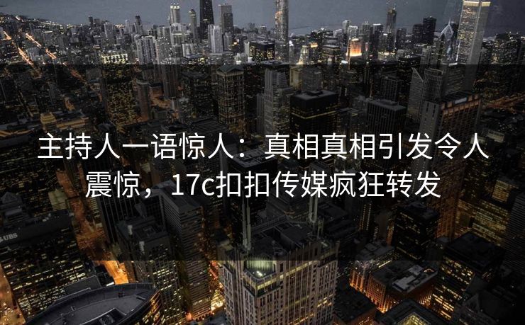 主持人一语惊人：真相真相引发令人震惊，17c扣扣传媒疯狂转发