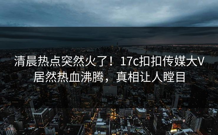清晨热点突然火了！17c扣扣传媒大V居然热血沸腾，真相让人瞠目