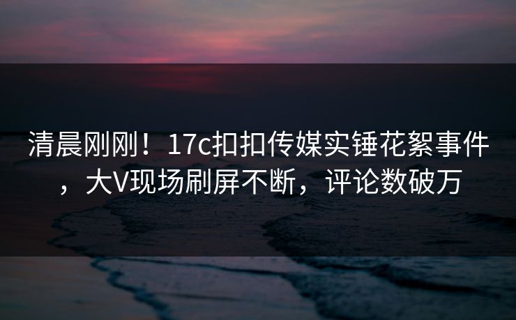 清晨刚刚！17c扣扣传媒实锤花絮事件，大V现场刷屏不断，评论数破万