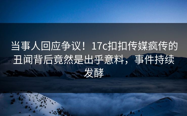 当事人回应争议！17c扣扣传媒疯传的丑闻背后竟然是出乎意料，事件持续发酵