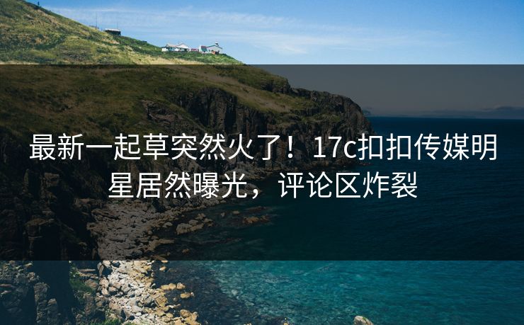 最新一起草突然火了！17c扣扣传媒明星居然曝光，评论区炸裂