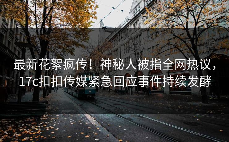 最新花絮疯传！神秘人被指全网热议，17c扣扣传媒紧急回应事件持续发酵