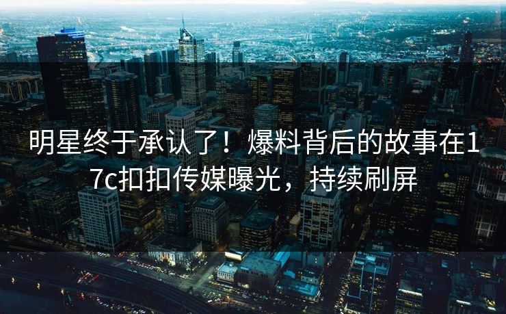 明星终于承认了！爆料背后的故事在17c扣扣传媒曝光，持续刷屏