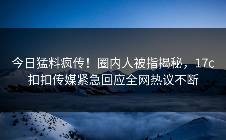 今日猛料疯传！圈内人被指揭秘，17c扣扣传媒紧急回应全网热议不断
