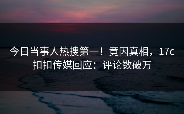 今日当事人热搜第一！竟因真相，17c扣扣传媒回应：评论数破万